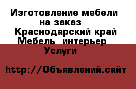 Изготовление мебели  на заказ. - Краснодарский край Мебель, интерьер » Услуги   